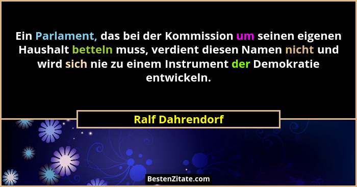 Ein Parlament, das bei der Kommission um seinen eigenen Haushalt betteln muss, verdient diesen Namen nicht und wird sich nie zu eine... - Ralf Dahrendorf