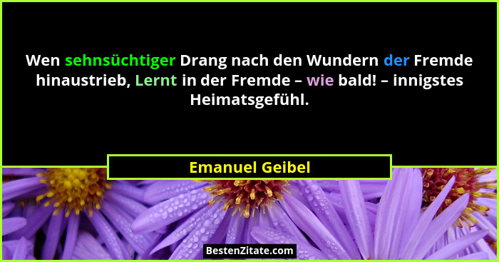 Wen sehnsüchtiger Drang nach den Wundern der Fremde hinaustrieb, Lernt in der Fremde – wie bald! – innigstes Heimatsgefühl.... - Emanuel Geibel
