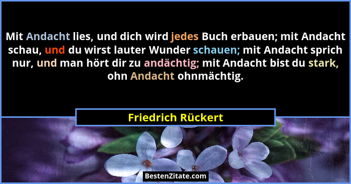 Mit Andacht lies, und dich wird jedes Buch erbauen; mit Andacht schau, und du wirst lauter Wunder schauen; mit Andacht sprich nur,... - Friedrich Rückert