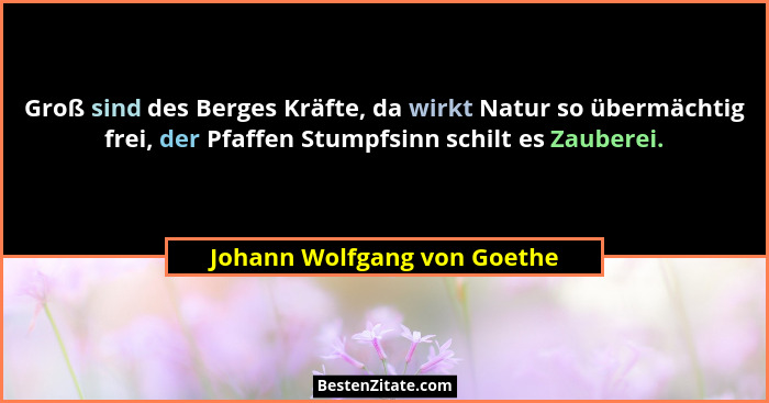 Groß sind des Berges Kräfte, da wirkt Natur so übermächtig frei, der Pfaffen Stumpfsinn schilt es Zauberei.... - Johann Wolfgang von Goethe