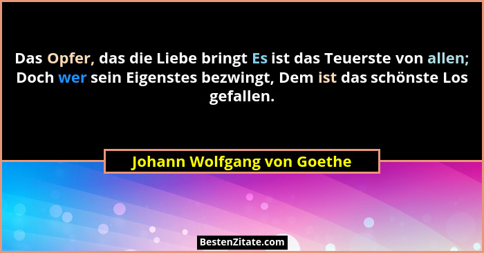 Das Opfer, das die Liebe bringt Es ist das Teuerste von allen; Doch wer sein Eigenstes bezwingt, Dem ist das schönste Los... - Johann Wolfgang von Goethe