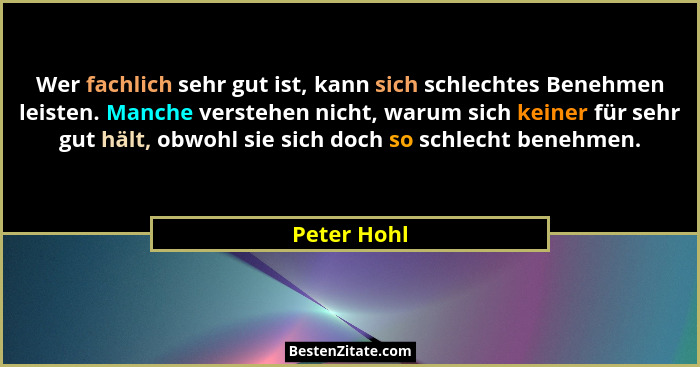 Wer fachlich sehr gut ist, kann sich schlechtes Benehmen leisten. Manche verstehen nicht, warum sich keiner für sehr gut hält, obwohl sie... - Peter Hohl