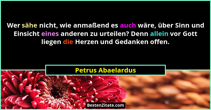 Wer sähe nicht, wie anmaßend es auch wäre, über Sinn und Einsicht eines anderen zu urteilen? Denn allein vor Gott liegen die Herze... - Petrus Abaelardus