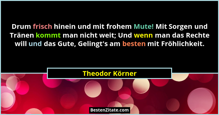 Drum frisch hinein und mit frohem Mute! Mit Sorgen und Tränen kommt man nicht weit; Und wenn man das Rechte will und das Gute, Geling... - Theodor Körner