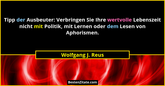 Tipp der Ausbeuter: Verbringen Sie Ihre wertvolle Lebenszeit nicht mit Politik, mit Lernen oder dem Lesen von Aphorismen.... - Wolfgang J. Reus
