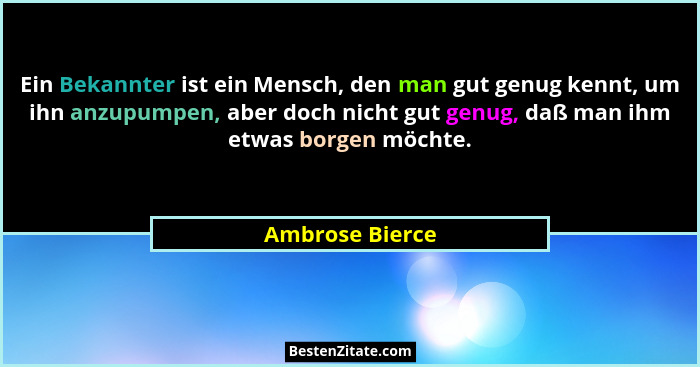 Ein Bekannter ist ein Mensch, den man gut genug kennt, um ihn anzupumpen, aber doch nicht gut genug, daß man ihm etwas borgen möchte.... - Ambrose Bierce