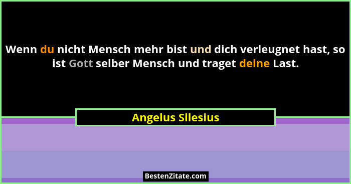 Wenn du nicht Mensch mehr bist und dich verleugnet hast, so ist Gott selber Mensch und traget deine Last.... - Angelus Silesius