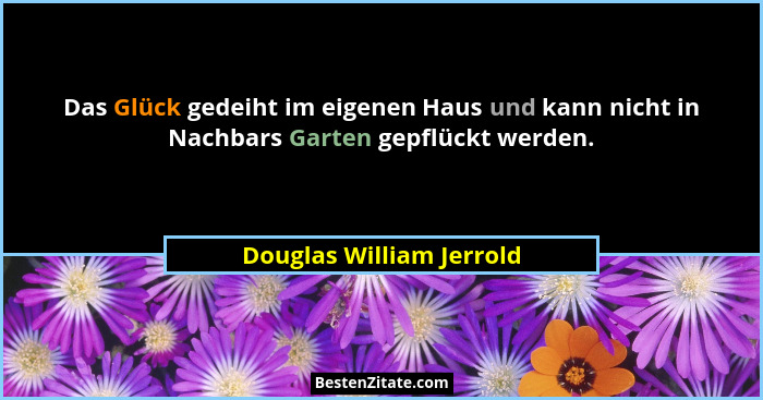 Das Glück gedeiht im eigenen Haus und kann nicht in Nachbars Garten gepflückt werden.... - Douglas William Jerrold