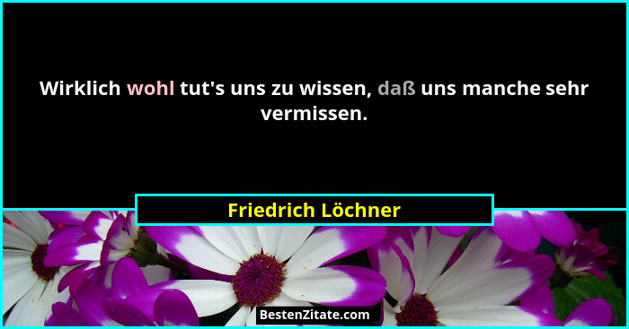 Wirklich wohl tut's uns zu wissen, daß uns manche sehr vermissen.... - Friedrich Löchner