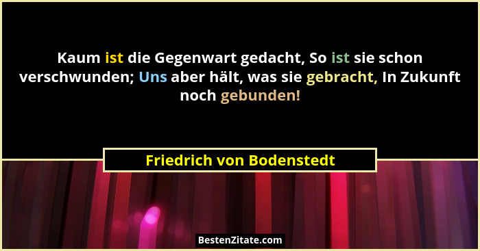 Kaum ist die Gegenwart gedacht, So ist sie schon verschwunden; Uns aber hält, was sie gebracht, In Zukunft noch gebunden!... - Friedrich von Bodenstedt