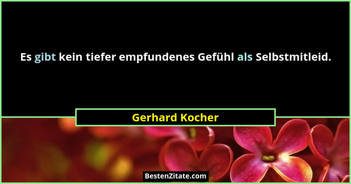 Es gibt kein tiefer empfundenes Gefühl als Selbstmitleid.... - Gerhard Kocher