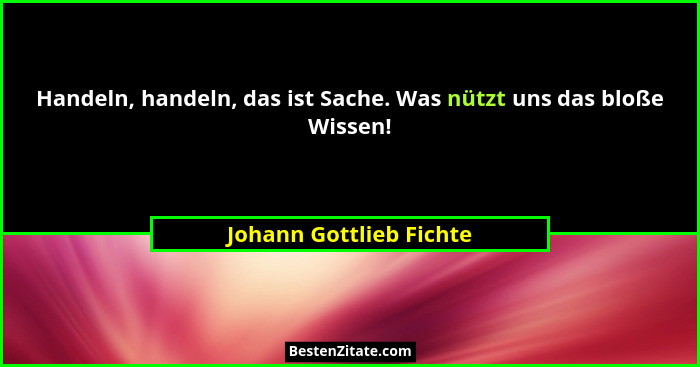 Handeln, handeln, das ist Sache. Was nützt uns das bloße Wissen!... - Johann Gottlieb Fichte