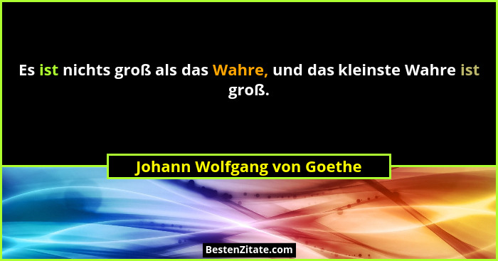 Es ist nichts groß als das Wahre, und das kleinste Wahre ist groß.... - Johann Wolfgang von Goethe