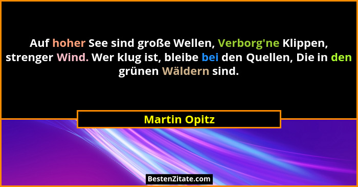 Auf hoher See sind große Wellen, Verborg'ne Klippen, strenger Wind. Wer klug ist, bleibe bei den Quellen, Die in den grünen Wäldern... - Martin Opitz