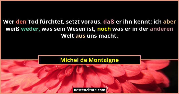 Wer den Tod fürchtet, setzt voraus, daß er ihn kennt; ich aber weiß weder, was sein Wesen ist, noch was er in der anderen Welt a... - Michel de Montaigne