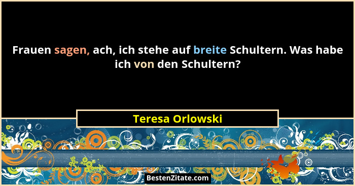 Frauen sagen, ach, ich stehe auf breite Schultern. Was habe ich von den Schultern?... - Teresa Orlowski