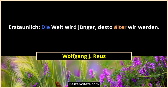 Erstaunlich: Die Welt wird jünger, desto älter wir werden.... - Wolfgang J. Reus