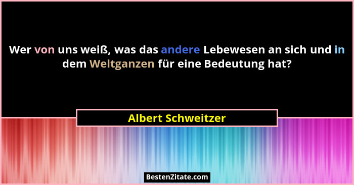 Wer von uns weiß, was das andere Lebewesen an sich und in dem Weltganzen für eine Bedeutung hat?... - Albert Schweitzer