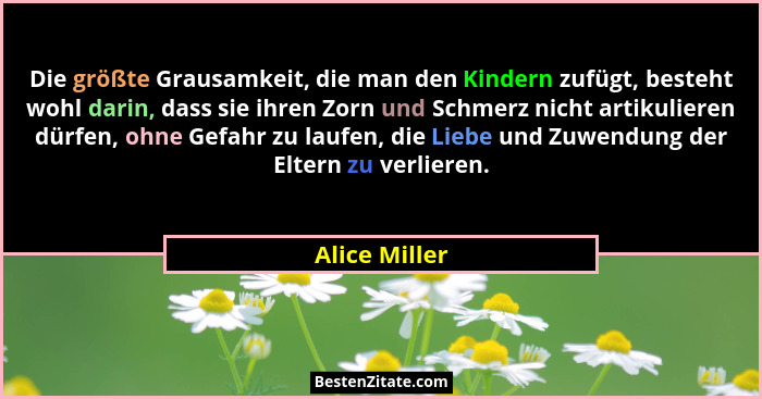 Die größte Grausamkeit, die man den Kindern zufügt, besteht wohl darin, dass sie ihren Zorn und Schmerz nicht artikulieren dürfen, ohne... - Alice Miller