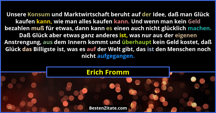 Unsere Konsum und Marktwirtschaft beruht auf der Idee, daß man Glück kaufen kann, wie man alles kaufen kann. Und wenn man kein Geld beza... - Erich Fromm