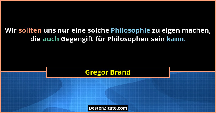 Wir sollten uns nur eine solche Philosophie zu eigen machen, die auch Gegengift für Philosophen sein kann.... - Gregor Brand