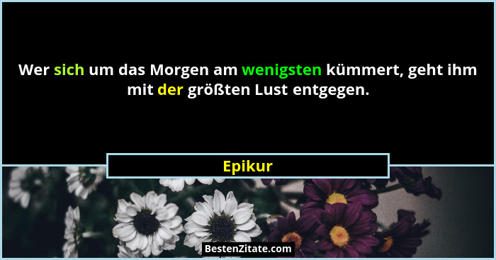 Wer sich um das Morgen am wenigsten kümmert, geht ihm mit der größten Lust entgegen.... - Epikur