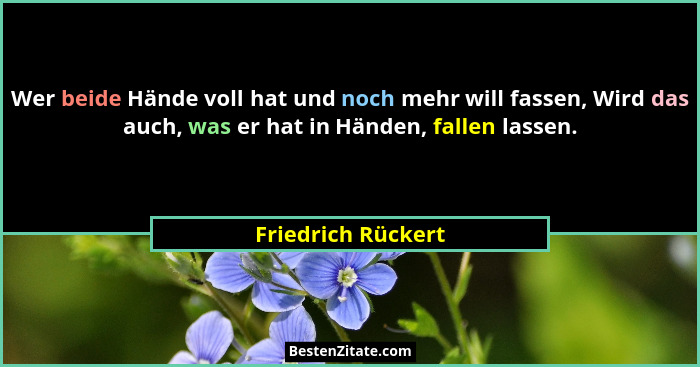 Wer beide Hände voll hat und noch mehr will fassen, Wird das auch, was er hat in Händen, fallen lassen.... - Friedrich Rückert