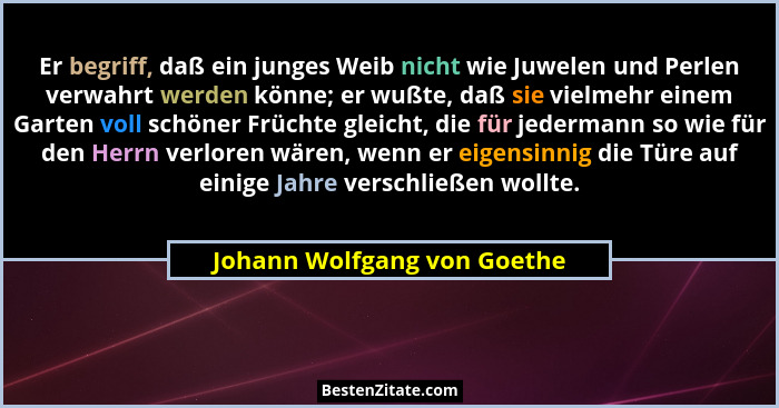 Er begriff, daß ein junges Weib nicht wie Juwelen und Perlen verwahrt werden könne; er wußte, daß sie vielmehr einem Gart... - Johann Wolfgang von Goethe