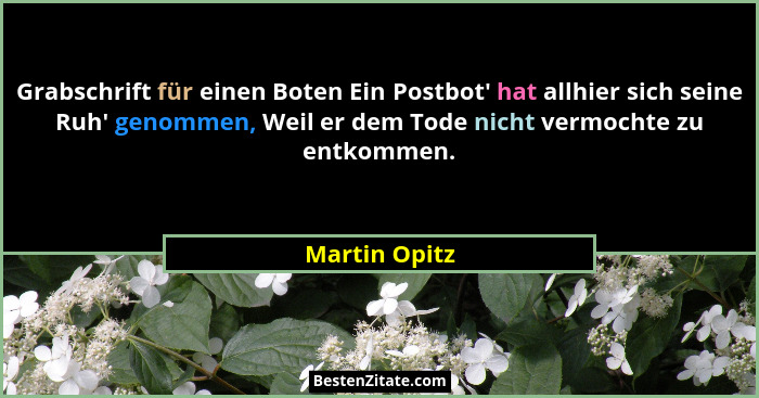 Grabschrift für einen Boten Ein Postbot' hat allhier sich seine Ruh' genommen, Weil er dem Tode nicht vermochte zu entkommen.... - Martin Opitz