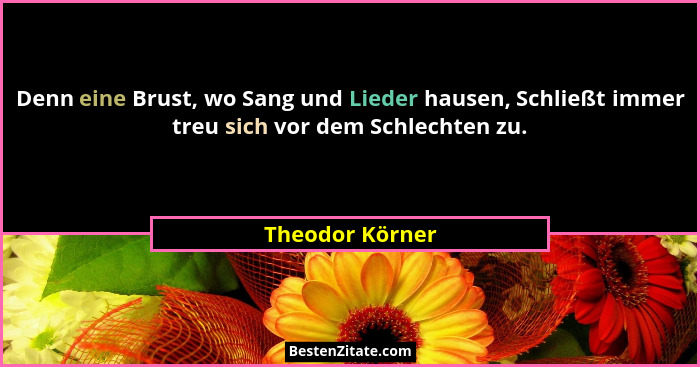 Denn eine Brust, wo Sang und Lieder hausen, Schließt immer treu sich vor dem Schlechten zu.... - Theodor Körner