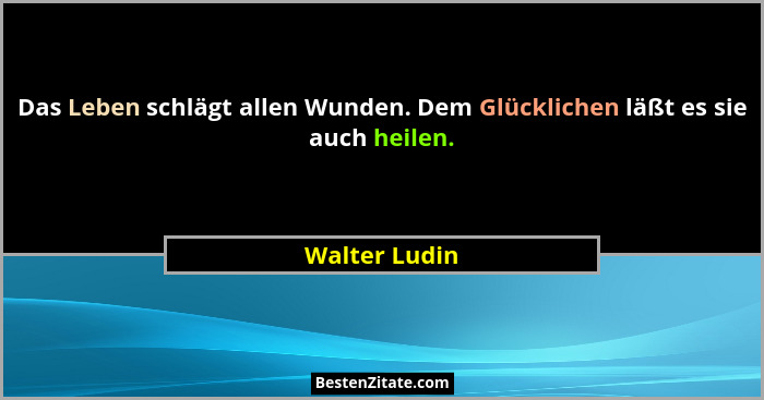 Das Leben schlägt allen Wunden. Dem Glücklichen läßt es sie auch heilen.... - Walter Ludin