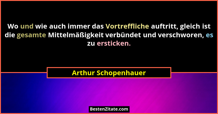 Wo und wie auch immer das Vortreffliche auftritt, gleich ist die gesamte Mittelmäßigkeit verbündet und verschworen, es zu erstic... - Arthur Schopenhauer