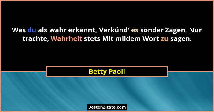 Was du als wahr erkannt, Verkünd' es sonder Zagen, Nur trachte, Wahrheit stets Mit mildem Wort zu sagen.... - Betty Paoli