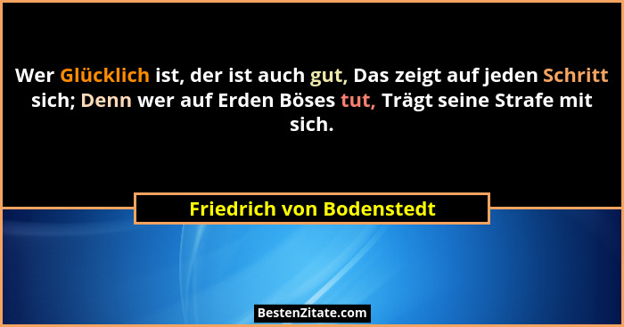 Wer Glücklich ist, der ist auch gut, Das zeigt auf jeden Schritt sich; Denn wer auf Erden Böses tut, Trägt seine Strafe mit... - Friedrich von Bodenstedt