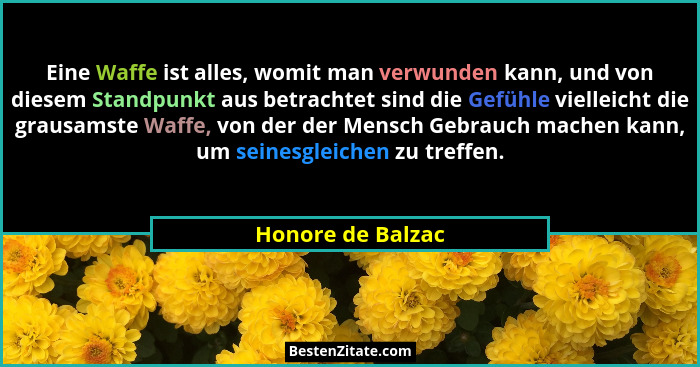 Eine Waffe ist alles, womit man verwunden kann, und von diesem Standpunkt aus betrachtet sind die Gefühle vielleicht die grausamste... - Honore de Balzac