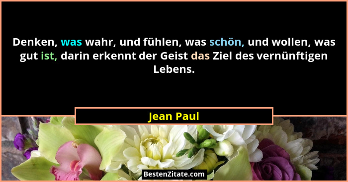 Denken, was wahr, und fühlen, was schön, und wollen, was gut ist, darin erkennt der Geist das Ziel des vernünftigen Lebens.... - Jean Paul