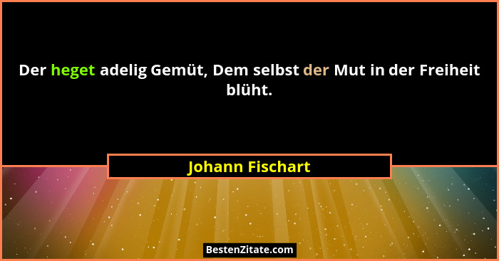 Der heget adelig Gemüt, Dem selbst der Mut in der Freiheit blüht.... - Johann Fischart
