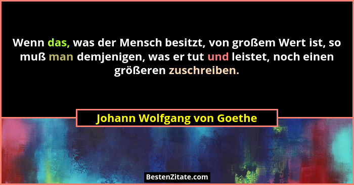 Wenn das, was der Mensch besitzt, von großem Wert ist, so muß man demjenigen, was er tut und leistet, noch einen größeren... - Johann Wolfgang von Goethe