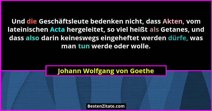 Und die Geschäftsleute bedenken nicht, dass Akten, vom lateinischen Acta hergeleitet, so viel heißt als Getanes, und dass... - Johann Wolfgang von Goethe