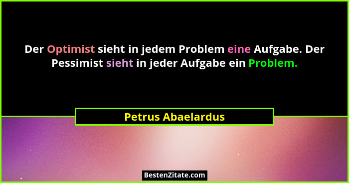 Der Optimist sieht in jedem Problem eine Aufgabe. Der Pessimist sieht in jeder Aufgabe ein Problem.... - Petrus Abaelardus