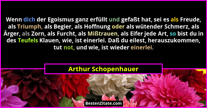 Wenn dich der Egoismus ganz erfüllt und gefaßt hat, sei es als Freude, als Triumph, als Begier, als Hoffnung oder als wütender S... - Arthur Schopenhauer