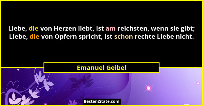 Liebe, die von Herzen liebt, Ist am reichsten, wenn sie gibt; Liebe, die von Opfern spricht, Ist schon rechte Liebe nicht.... - Emanuel Geibel