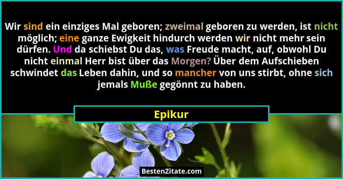 Wir sind ein einziges Mal geboren; zweimal geboren zu werden, ist nicht möglich; eine ganze Ewigkeit hindurch werden wir nicht mehr sein dürf... - Epikur