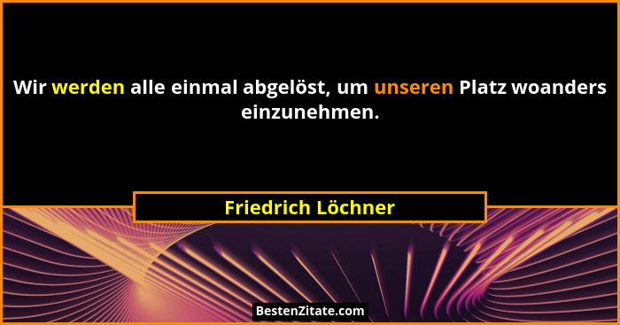 Wir werden alle einmal abgelöst, um unseren Platz woanders einzunehmen.... - Friedrich Löchner