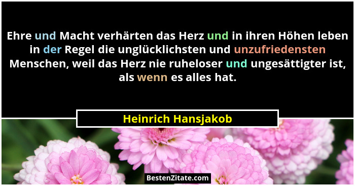 Ehre und Macht verhärten das Herz und in ihren Höhen leben in der Regel die unglücklichsten und unzufriedensten Menschen, weil da... - Heinrich Hansjakob