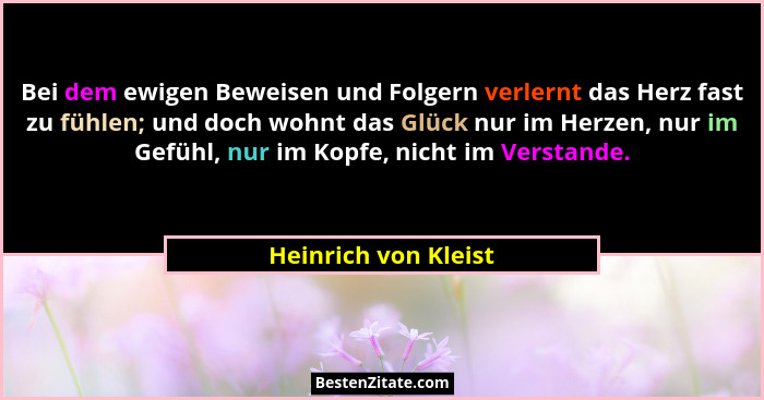 Bei dem ewigen Beweisen und Folgern verlernt das Herz fast zu fühlen; und doch wohnt das Glück nur im Herzen, nur im Gefühl, nur... - Heinrich von Kleist