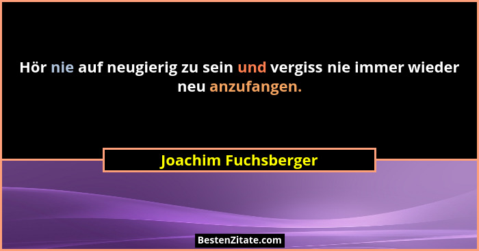 Hör nie auf neugierig zu sein und vergiss nie immer wieder neu anzufangen.... - Joachim Fuchsberger