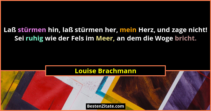 Laß stürmen hin, laß stürmen her, mein Herz, und zage nicht! Sei ruhig wie der Fels im Meer, an dem die Woge bricht.... - Louise Brachmann