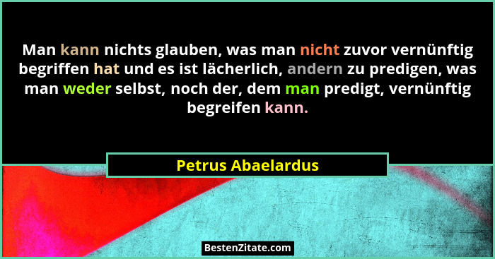 Man kann nichts glauben, was man nicht zuvor vernünftig begriffen hat und es ist lächerlich, andern zu predigen, was man weder sel... - Petrus Abaelardus