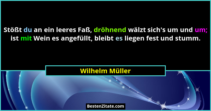 Stößt du an ein leeres Faß, dröhnend wälzt sich's um und um; ist mit Wein es angefüllt, bleibt es liegen fest und stumm.... - Wilhelm Müller